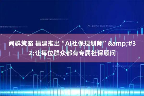 间群策略 福建推出“AI社保规划师” 让每位群众都有专属社保顾问
