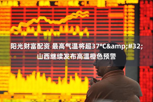 阳光财富配资 最高气温将超37℃ 山西继续发布高温橙色预警