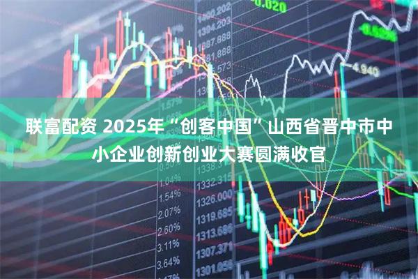 联富配资 2025年“创客中国”山西省晋中市中小企业创新创业大赛圆满收官