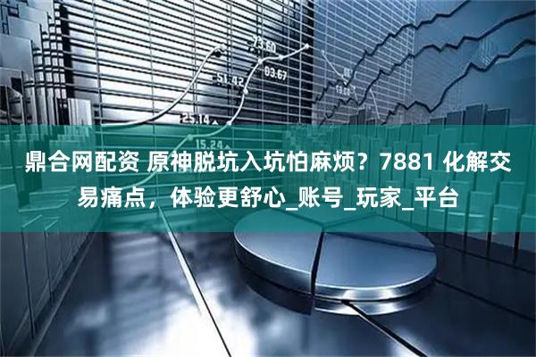鼎合网配资 原神脱坑入坑怕麻烦？7881 化解交易痛点，体验更舒心_账号_玩家_平台