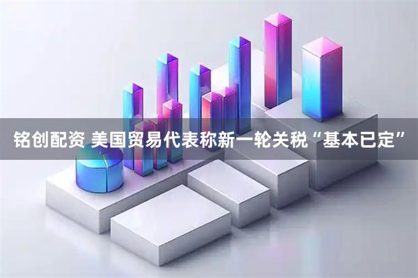 铭创配资 美国贸易代表称新一轮关税“基本已定”