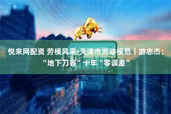悦来网配资 劳模风采·天津市劳动模范｜游志杰：“地下刀客”十年“零误差”