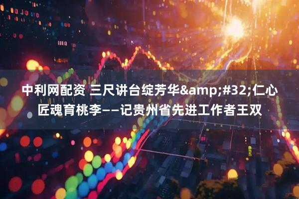 中利网配资 三尺讲台绽芳华 仁心匠魂育桃李——记贵州省先进工作者王双