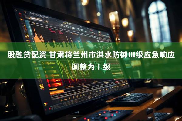 股融贷配资 甘肃将兰州市洪水防御Ⅲ级应急响应调整为Ⅰ级