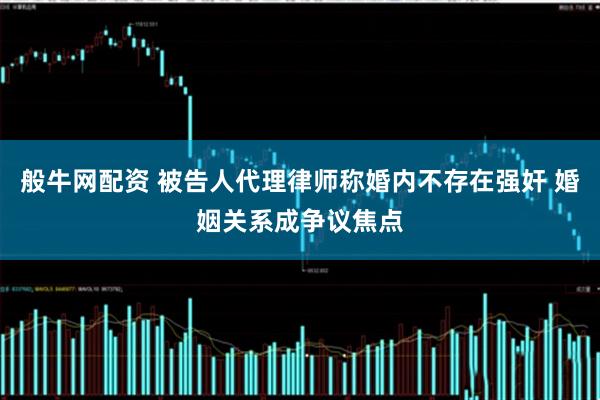 般牛网配资 被告人代理律师称婚内不存在强奸 婚姻关系成争议焦点