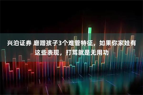 兴泊证券 磨蹭孩子3个难管特征，如果你家娃有这些表现，打骂就是无用功