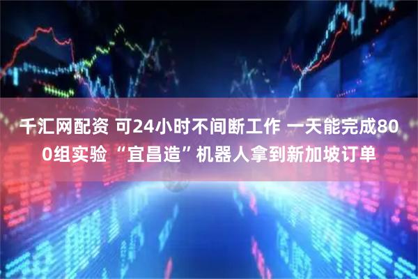 千汇网配资 可24小时不间断工作 一天能完成800组实验 “宜昌造”机器人拿到新加坡订单