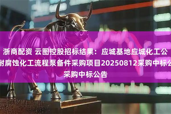 浙商配资 云图控股招标结果：应城基地应城化工公司耐腐蚀化工流程泵备件采购项目20250812采购中标公告