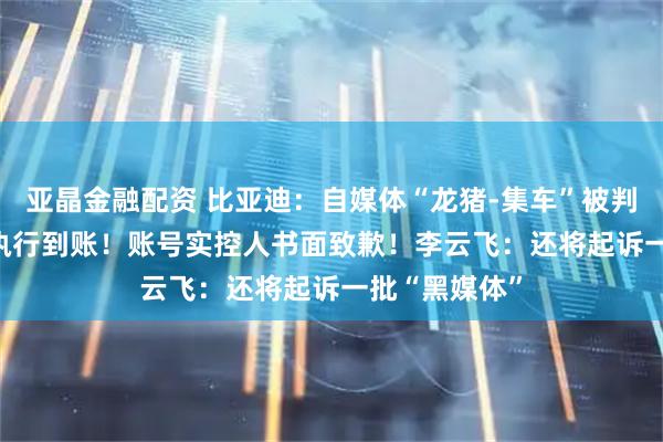 亚晶金融配资 比亚迪：自媒体“龙猪-集车”被判赔201万 已执行到账！账号实控人书面致歉！李云飞：还将起诉一批“黑媒体”