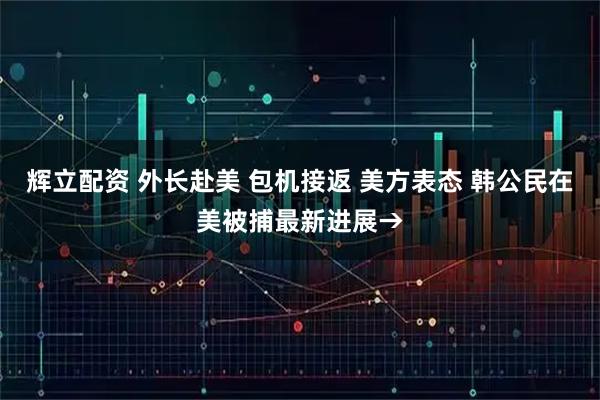 辉立配资 外长赴美 包机接返 美方表态 韩公民在美被捕最新进展→