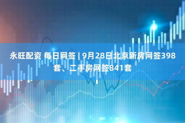 永旺配资 每日网签 | 9月28日北京新房网签398套、二手房网签841套