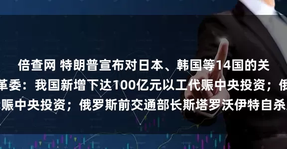 倍查网 特朗普宣布对日本、韩国等14国的关税税率；国家发展改革委：我国新增下达100亿元以工代赈中央投资；俄罗斯前交通部长斯塔罗沃伊特自杀身亡｜早报