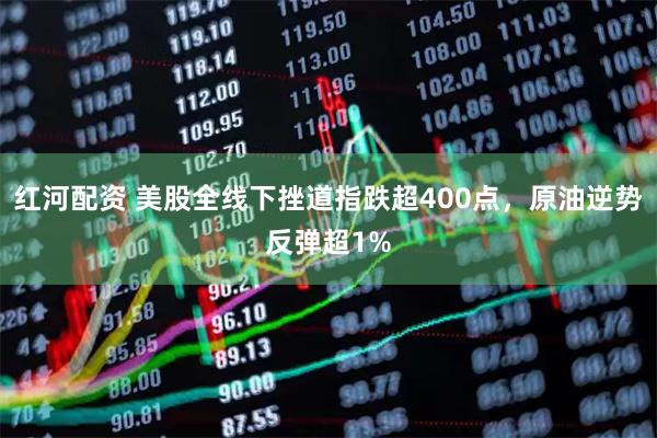 红河配资 美股全线下挫道指跌超400点，原油逆势反弹超1%
