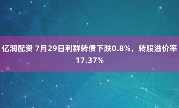 亿润配资 7月29日利群转债下跌0.8%，转股溢价率17.37%