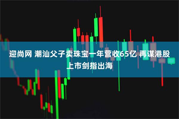 迎尚网 潮汕父子卖珠宝一年营收65亿 再谋港股上市剑指出海