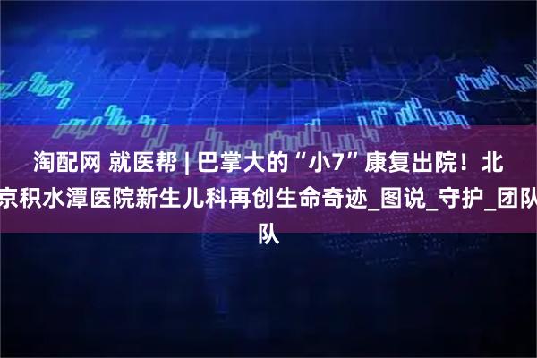 淘配网 就医帮 | 巴掌大的“小7”康复出院！北京积水潭医院新生儿科再创生命奇迹_图说_守护_团队