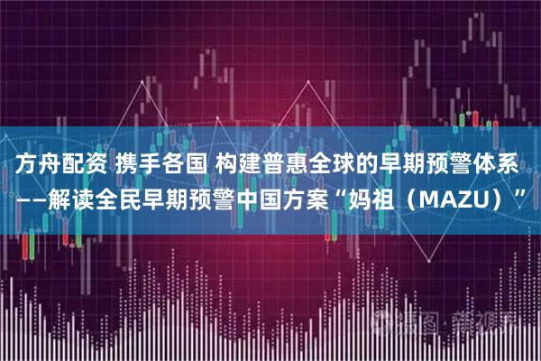 方舟配资 携手各国 构建普惠全球的早期预警体系 ——解读全民早期预警中国方案“妈祖（MAZU）”