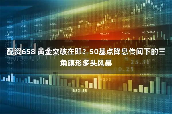 配资658 黄金突破在即？50基点降息传闻下的三角旗形多头风暴
