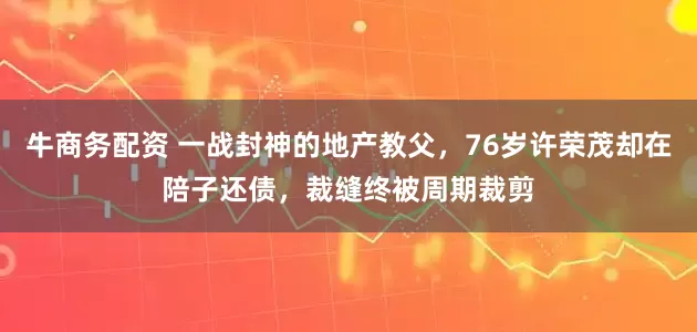 牛商务配资 一战封神的地产教父，76岁许荣茂却在陪子还债，裁缝终被周期裁剪
