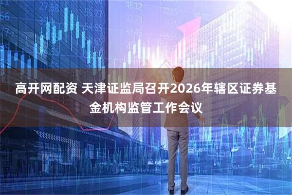 高开网配资 天津证监局召开2026年辖区证券基金机构监管工作会议